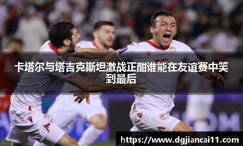 卡塔尔与塔吉克斯坦激战正酣谁能在友谊赛中笑到最后